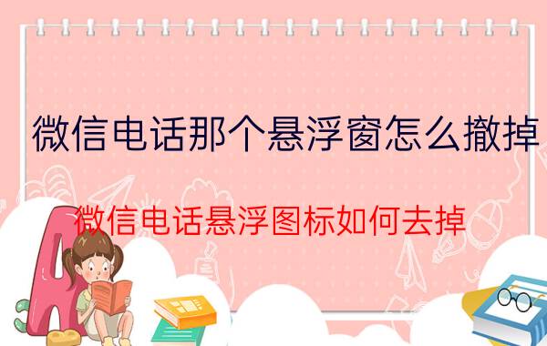 微信电话那个悬浮窗怎么撤掉 微信电话悬浮图标如何去掉？